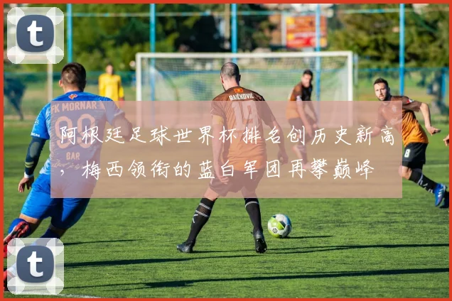 阿根廷足球世界杯排名创历史新高，梅西领衔的蓝白军团再攀巅峰