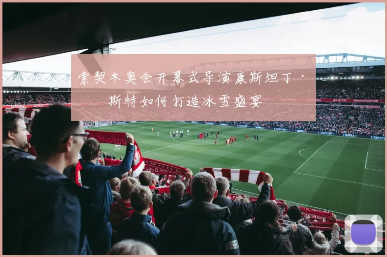 索契冬奥会开幕式导演康斯坦丁·恩斯特如何打造冰雪盛宴