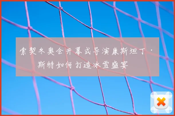 索契冬奥会开幕式导演康斯坦丁·恩斯特如何打造冰雪盛宴