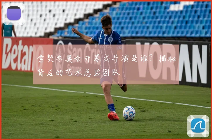 索契冬奥会开幕式导演是谁？揭秘背后的艺术总监团队