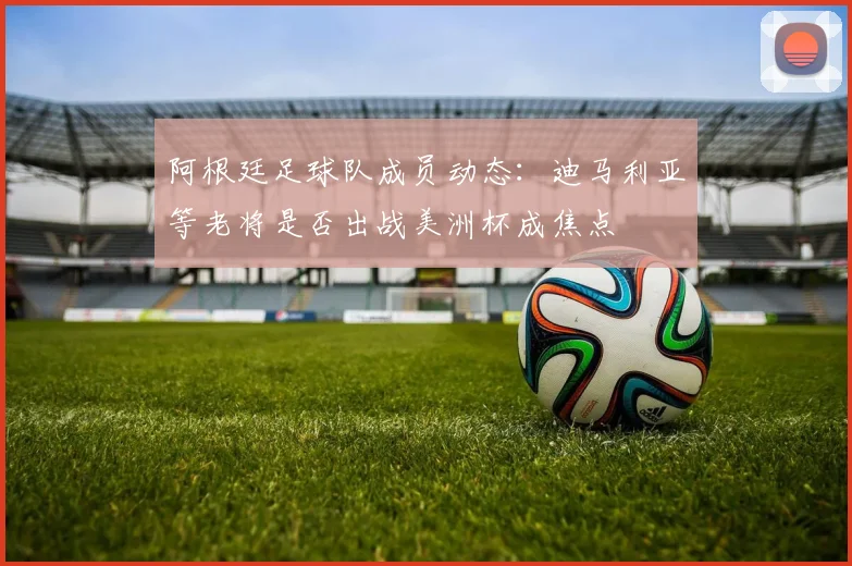 阿根廷足球队成员动态：迪马利亚等老将是否出战美洲杯成焦点