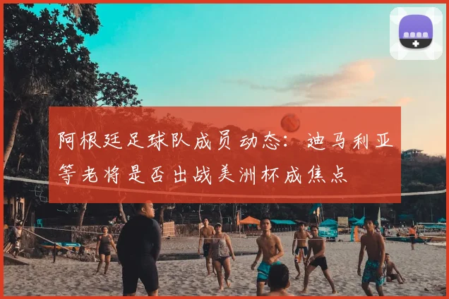 阿根廷足球队成员动态：迪马利亚等老将是否出战美洲杯成焦点