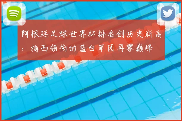 阿根廷足球世界杯排名创历史新高，梅西领衔的蓝白军团再攀巅峰