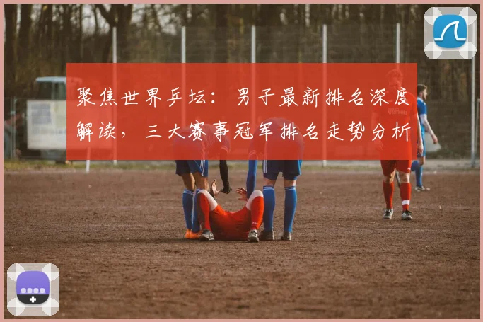 聚焦世界乒坛：男子最新排名深度解读，三大赛事冠军排名走势分析