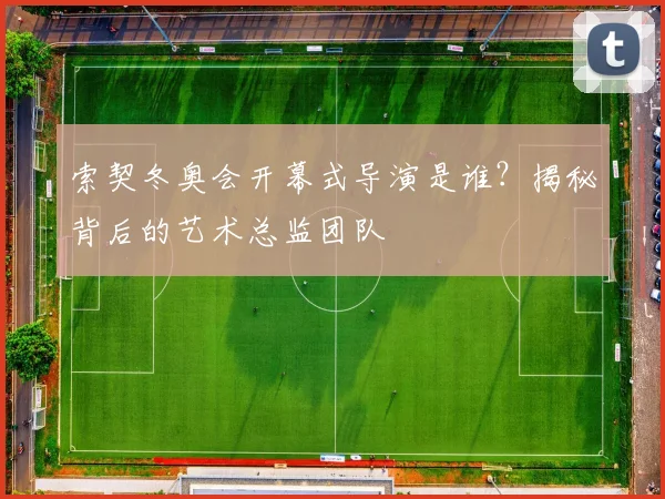 索契冬奥会开幕式导演是谁？揭秘背后的艺术总监团队